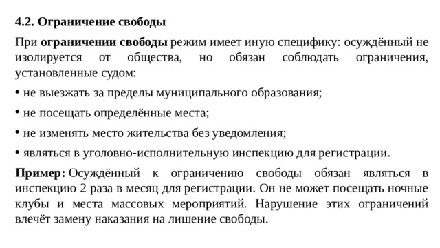 4.2. Ограничение свободы При  ограничении свободы  режим имеет иную специфику: осуждённый не изолируется от общества, но обязан соблюдать ограничения, установленные судом: не выезжать за пределы муниципального образования; не посещать определённые места; не изменять место жительства без уведомления; являться в уголовно-исполнительную инспекцию для регистрации. Пример:  Осуждённый к ограничению свободы обязан являться в инспекцию 2 раза в месяц для регистрации. Он не может посещать ночные клубы и места массовых мероприятий. Нарушение этих ограничений влечёт замену наказания на лишение свободы.