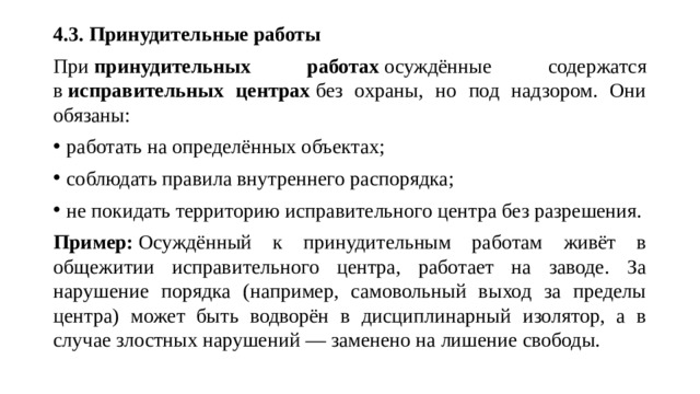 4.3. Принудительные работы При  принудительных работах  осуждённые содержатся в  исправительных центрах  без охраны, но под надзором. Они обязаны: работать на определённых объектах; соблюдать правила внутреннего распорядка; не покидать территорию исправительного центра без разрешения. Пример:  Осуждённый к принудительным работам живёт в общежитии исправительного центра, работает на заводе. За нарушение порядка (например, самовольный выход за пределы центра) может быть водворён в дисциплинарный изолятор, а в случае злостных нарушений — заменено на лишение свободы.