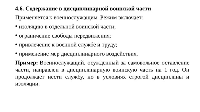 4.6. Содержание в дисциплинарной воинской части Применяется к военнослужащим. Режим включает: изоляцию в отдельной воинской части; ограничение свободы передвижения; привлечение к военной службе и труду; применение мер дисциплинарного воздействия. Пример:  Военнослужащий, осуждённый за самовольное оставление части, направлен в дисциплинарную воинскую часть на 1 год. Он продолжает нести службу, но в условиях строгой дисциплины и изоляции.