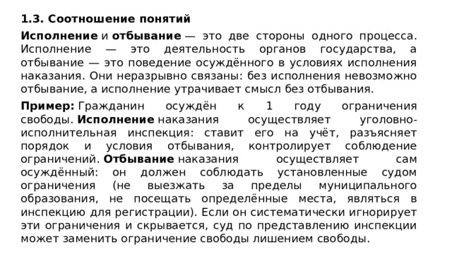 1.3. Соотношение понятий Исполнение  и  отбывание  — это две стороны одного процесса. Исполнение — это деятельность органов государства, а отбывание — это поведение осуждённого в условиях исполнения наказания. Они неразрывно связаны: без исполнения невозможно отбывание, а исполнение утрачивает смысл без отбывания. Пример:  Гражданин осуждён к 1 году ограничения свободы.  Исполнение  наказания осуществляет уголовно-исполнительная инспекция: ставит его на учёт, разъясняет порядок и условия отбывания, контролирует соблюдение ограничений.  Отбывание  наказания осуществляет сам осуждённый: он должен соблюдать установленные судом ограничения (не выезжать за пределы муниципального образования, не посещать определённые места, являться в инспекцию для регистрации). Если он систематически игнорирует эти ограничения и скрывается, суд по представлению инспекции может заменить ограничение свободы лишением свободы.