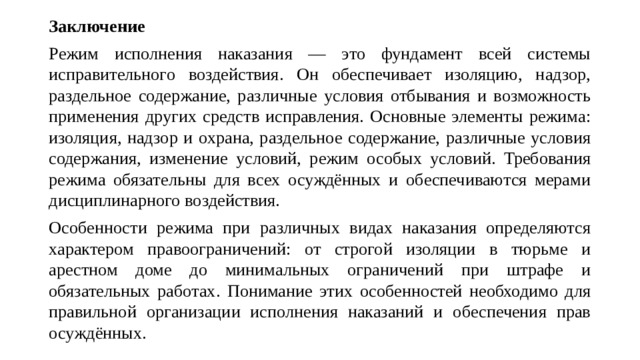 Заключение Режим исполнения наказания — это фундамент всей системы исправительного воздействия. Он обеспечивает изоляцию, надзор, раздельное содержание, различные условия отбывания и возможность применения других средств исправления. Основные элементы режима: изоляция, надзор и охрана, раздельное содержание, различные условия содержания, изменение условий, режим особых условий. Требования режима обязательны для всех осуждённых и обеспечиваются мерами дисциплинарного воздействия. Особенности режима при различных видах наказания определяются характером правоограничений: от строгой изоляции в тюрьме и арестном доме до минимальных ограничений при штрафе и обязательных работах. Понимание этих особенностей необходимо для правильной организации исполнения наказаний и обеспечения прав осуждённых.