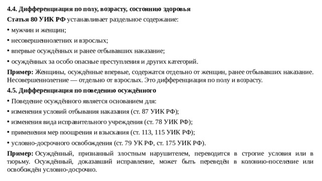 4.4. Дифференциация по полу, возрасту, состоянию здоровья Статья 80 УИК РФ  устанавливает раздельное содержание: мужчин и женщин; несовершеннолетних и взрослых; впервые осуждённых и ранее отбывавших наказание; осуждённых за особо опасные преступления и других категорий. Пример:  Женщины, осуждённые впервые, содержатся отдельно от женщин, ранее отбывавших наказание. Несовершеннолетние — отдельно от взрослых. Это дифференциация по полу и возрасту. 4.5. Дифференциация по поведению осуждённого Поведение осуждённого является основанием для: изменения условий отбывания наказания (ст. 87 УИК РФ); изменения вида исправительного учреждения (ст. 78 УИК РФ); применения мер поощрения и взыскания (ст. 113, 115 УИК РФ); условно-досрочного освобождения (ст. 79 УК РФ, ст. 175 УИК РФ). Пример:  Осуждённый, признанный злостным нарушителем, переводится в строгие условия или в тюрьму. Осуждённый, доказавший исправление, может быть переведён в колонию-поселение или освобождён условно-досрочно.