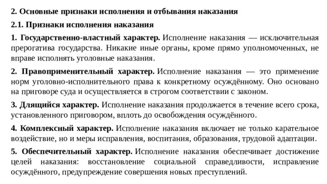 2. Основные признаки исполнения и отбывания наказания 2.1. Признаки исполнения наказания 1. Государственно-властный характер.  Исполнение наказания — исключительная прерогатива государства. Никакие иные органы, кроме прямо уполномоченных, не вправе исполнять уголовные наказания. 2. Правоприменительный характер.  Исполнение наказания — это применение норм уголовно-исполнительного права к конкретному осуждённому. Оно основано на приговоре суда и осуществляется в строгом соответствии с законом. 3. Длящийся характер.  Исполнение наказания продолжается в течение всего срока, установленного приговором, вплоть до освобождения осуждённого. 4. Комплексный характер.  Исполнение наказания включает не только карательное воздействие, но и меры исправления, воспитания, образования, трудовой адаптации. 5. Обеспечительный характер.  Исполнение наказания обеспечивает достижение целей наказания: восстановление социальной справедливости, исправление осуждённого, предупреждение совершения новых преступлений.