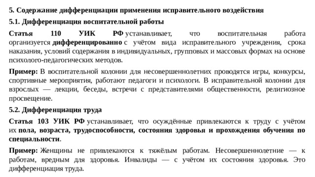 5. Содержание дифференциации применения исправительного воздействия 5.1. Дифференциация воспитательной работы Статья 110 УИК РФ  устанавливает, что воспитательная работа организуется  дифференцированно  с учётом вида исправительного учреждения, срока наказания, условий содержания в индивидуальных, групповых и массовых формах на основе психолого-педагогических методов. Пример:  В воспитательной колонии для несовершеннолетних проводятся игры, конкурсы, спортивные мероприятия, работают педагоги и психологи. В исправительной колонии для взрослых — лекции, беседы, встречи с представителями общественности, религиозное просвещение. 5.2. Дифференциация труда Статья 103 УИК РФ  устанавливает, что осуждённые привлекаются к труду с учётом их  пола, возраста, трудоспособности, состояния здоровья и прохождения обучения по специальности . Пример:  Женщины не привлекаются к тяжёлым работам. Несовершеннолетние — к работам, вредным для здоровья. Инвалиды — с учётом их состояния здоровья. Это дифференциация труда.