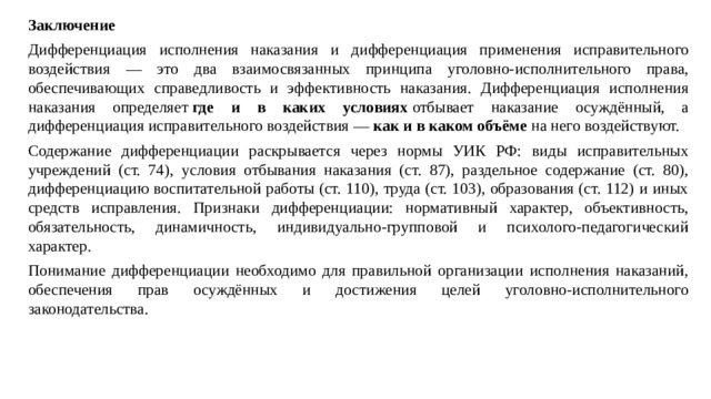 Заключение Дифференциация исполнения наказания и дифференциация применения исправительного воздействия — это два взаимосвязанных принципа уголовно-исполнительного права, обеспечивающих справедливость и эффективность наказания. Дифференциация исполнения наказания определяет  где и в каких условиях  отбывает наказание осуждённый, а дифференциация исправительного воздействия —  как и в каком объёме  на него воздействуют. Содержание дифференциации раскрывается через нормы УИК РФ: виды исправительных учреждений (ст. 74), условия отбывания наказания (ст. 87), раздельное содержание (ст. 80), дифференциацию воспитательной работы (ст. 110), труда (ст. 103), образования (ст. 112) и иных средств исправления. Признаки дифференциации: нормативный характер, объективность, обязательность, динамичность, индивидуально-групповой и психолого-педагогический характер. Понимание дифференциации необходимо для правильной организации исполнения наказаний, обеспечения прав осуждённых и достижения целей уголовно-исполнительного законодательства.