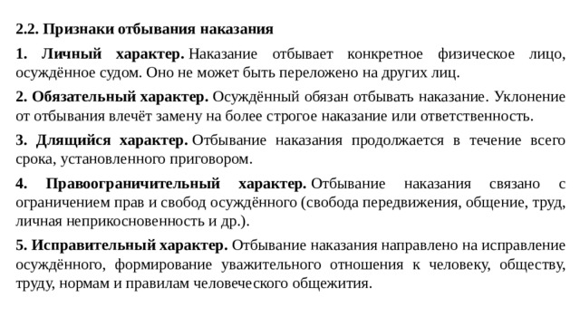 2.2. Признаки отбывания наказания 1. Личный характер.  Наказание отбывает конкретное физическое лицо, осуждённое судом. Оно не может быть переложено на других лиц. 2. Обязательный характер.  Осуждённый обязан отбывать наказание. Уклонение от отбывания влечёт замену на более строгое наказание или ответственность. 3. Длящийся характер.  Отбывание наказания продолжается в течение всего срока, установленного приговором. 4. Правоограничительный характер.  Отбывание наказания связано с ограничением прав и свобод осуждённого (свобода передвижения, общение, труд, личная неприкосновенность и др.). 5. Исправительный характер.  Отбывание наказания направлено на исправление осуждённого, формирование уважительного отношения к человеку, обществу, труду, нормам и правилам человеческого общежития.