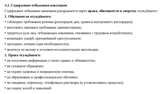 3.2. Содержание отбывания наказания Содержание отбывания наказания раскрывается через  права, обязанности и запреты  осуждённого: 1. Обязанности осуждённого: соблюдать требования режима (распорядок дня, правила внутреннего распорядка); выполнять законные требования администрации; трудиться (для лиц, отбывающих наказания, связанные с трудовым воздействием); возмещать ущерб, причинённый преступлением; проходить лечение (при необходимости); являться по вызову в уголовно-исполнительную инспекцию. 2. Права осуждённого: