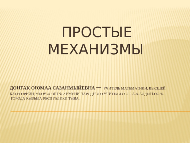 ПРОСТЫЕ МЕХАНИЗМЫ Донгак Оюмаа Сазанмыйевна – учитель математики, высшей категориии, МБОУ «СОШ № 2 имени Народного учителя СССР А.А.Алдын-оол»  города кызыла Республики Тыва.