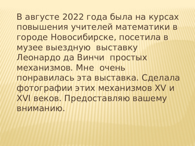 В августе 2022 года была на курсах повышения учителей математики в городе Новосибирске, посетила в музее выездную выставку Леонардо да Винчи простых механизмов. Мне очень понравилась эта выставка. Сделала фотографии этих механизмов ХV и XVI веков. Предоставляю вашему вниманию.