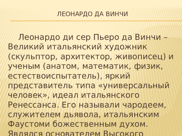 Леонардо да Винчи    Леонардо ди сер Пьеро да Винчи – Великий итальянский художник (скульптор, архитектор, живописец) и ученым (анатом, математик, физик, естествоиспытатель), яркий представитель типа «универсальный человек», идеал итальянского Ренессанса. Его называли чародеем, служителем дьявола, итальянским Фаустоми божественным духом. Являлся основателем Высокого Возрождения.
